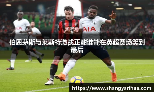 伯恩茅斯与莱斯特激战正酣谁能在英超赛场笑到最后